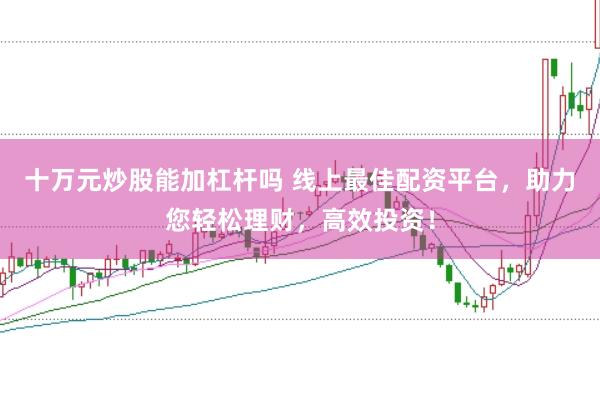 十万元炒股能加杠杆吗 线上最佳配资平台,助力您轻松理财,高效投资!