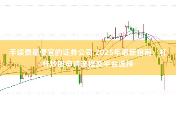 手续费最便宜的证券公司 2025年最新指南:杠杆炒股申请流程及平台选择