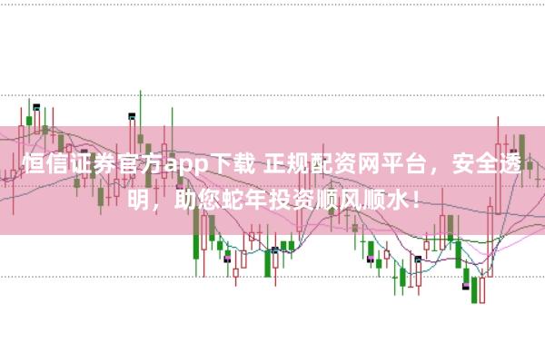 恒信证券官方app下载 正规配资网平台，安全透明，助您蛇年投资顺风顺水！