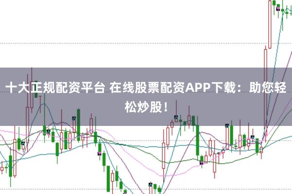 十大正规配资平台 在线股票配资APP下载:助您轻松炒股!