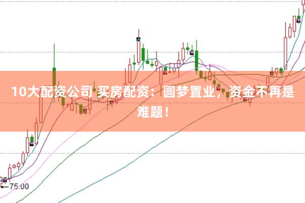 10大配资公司 买房配资:圆梦置业,资金不再是难题!