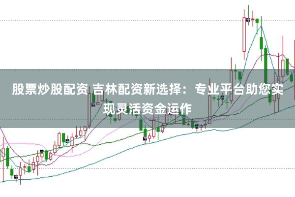 股票炒股配资 吉林配资新选择：专业平台助您实现灵活资金运作