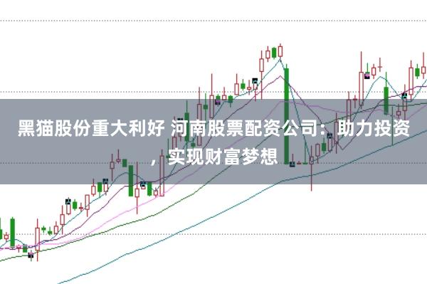 黑猫股份重大利好 河南股票配资公司：助力投资，实现财富梦想