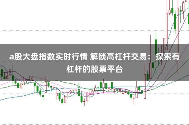 a股大盘指数实时行情 解锁高杠杆交易：探索有杠杆的股票平台