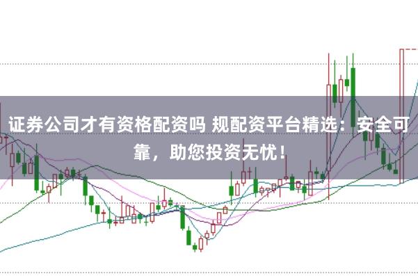 证券公司才有资格配资吗 规配资平台精选：安全可靠，助您投资无忧！