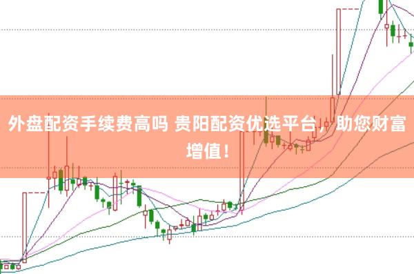 外盘配资手续费高吗 贵阳配资优选平台，助您财富增值！