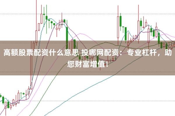 高额股票配资什么意思 投哪网配资：专业杠杆，助您财富增值！