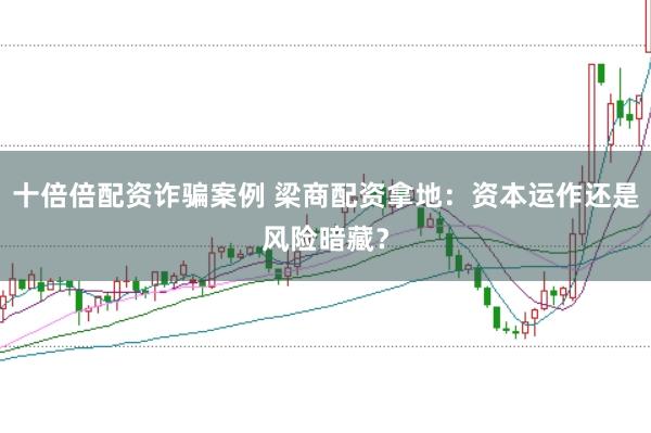 十倍倍配资诈骗案例 梁商配资拿地：资本运作还是风险暗藏？
