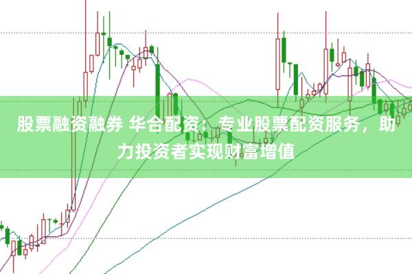 股票融资融券 华合配资：专业股票配资服务，助力投资者实现财富增值
