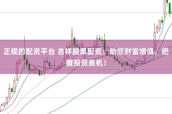 正规的配资平台 吉祥股票配资：助您财富增值，把握投资良机！
