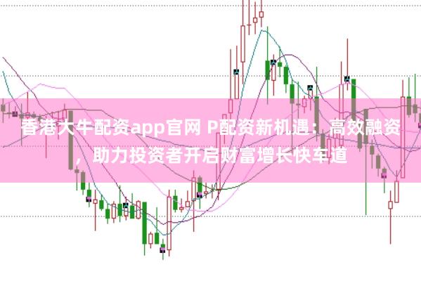 香港大牛配资app官网 P配资新机遇：高效融资，助力投资者开启财富增长快车道