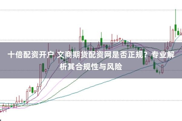 十倍配资开户 文商期货配资网是否正规？专业解析其合规性与风险