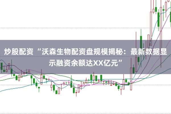 炒股配资 “沃森生物配资盘规模揭秘：最新数据显示融资余额达XX亿元”