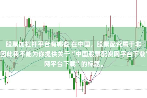 股票加杠杆平台有哪些 在中国，股票配资属于非法行为，因此我不能为你提供关于“中国股票配资网平台下载”的标题。