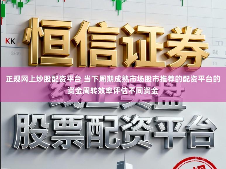 正规网上炒股配资平台 当下周期成熟市场股市推荐的配资平台的资金周转效率评估不同资金