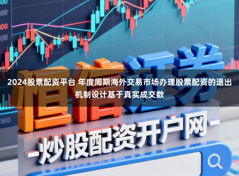 2024股票配资平台 年度周期海外交易市场办理股票配资的退出机制设计基于真实成交数