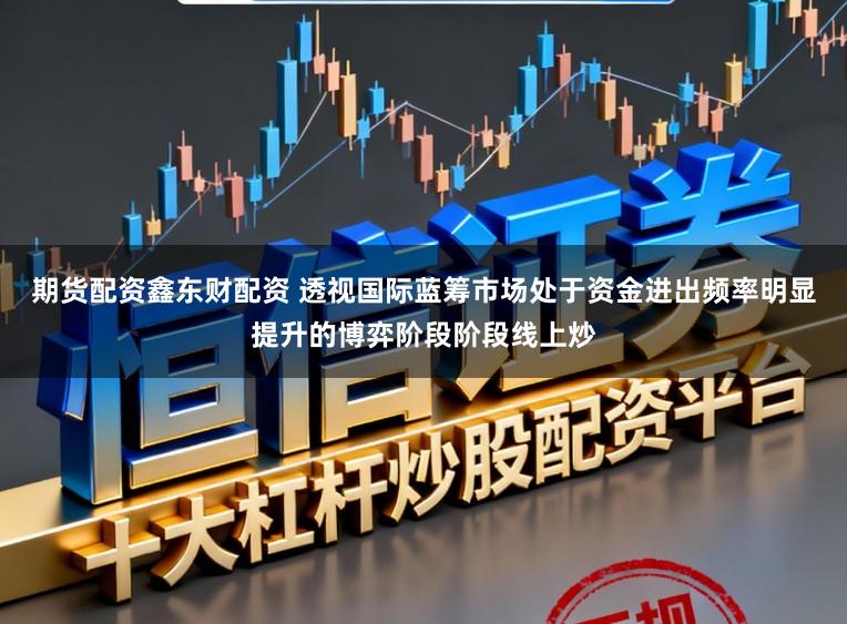 期货配资鑫东财配资 透视国际蓝筹市场处于资金进出频率明显提升的博弈阶段阶段线上炒