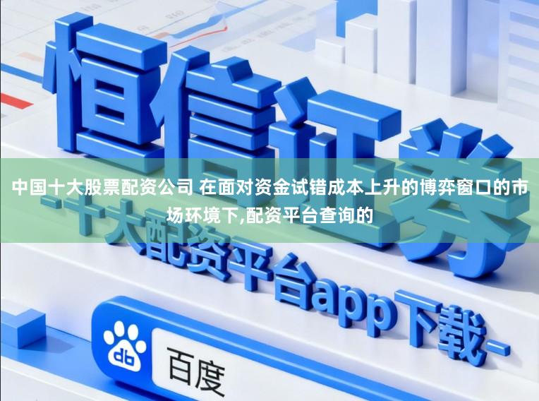 中国十大股票配资公司 在面对资金试错成本上升的博弈窗口的市场环境下，配资平台查询的