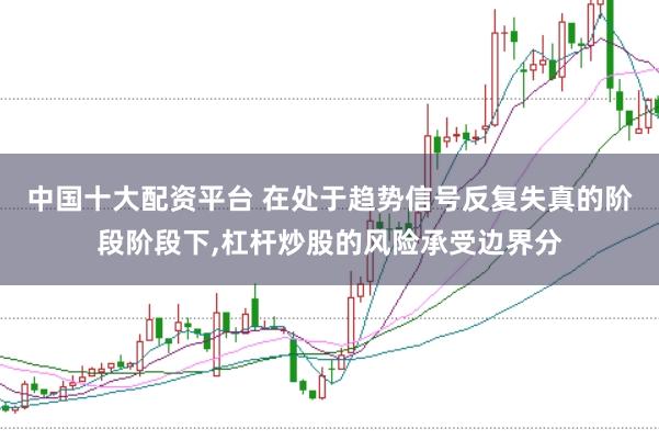 中国十大配资平台 在处于趋势信号反复失真的阶段阶段下，杠杆炒股的风险承受边界分