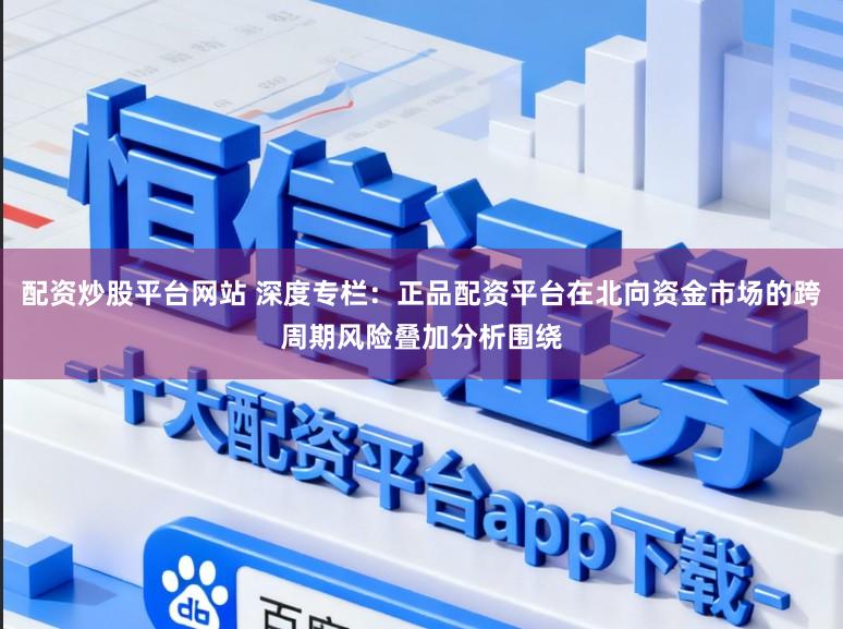 配资炒股平台网站 深度专栏：正品配资平台在北向资金市场的跨周期风险叠加分析围绕
