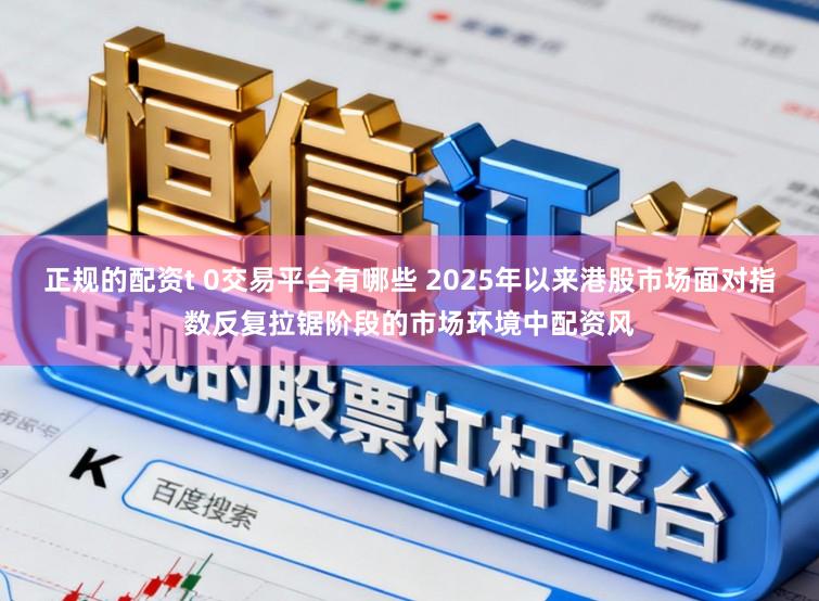 正规的配资t 0交易平台有哪些 2025年以来港股市场面对指数反复拉锯阶段的市场环境中配资风