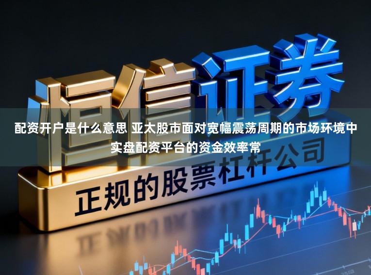 配资开户是什么意思 亚太股市面对宽幅震荡周期的市场环境中实盘配资平台的资金效率常
