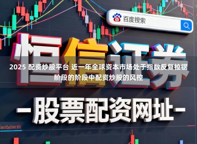 2025 配资炒股平台 近一年全球资本市场处于指数反复拉锯阶段的阶段中配资炒股的风控