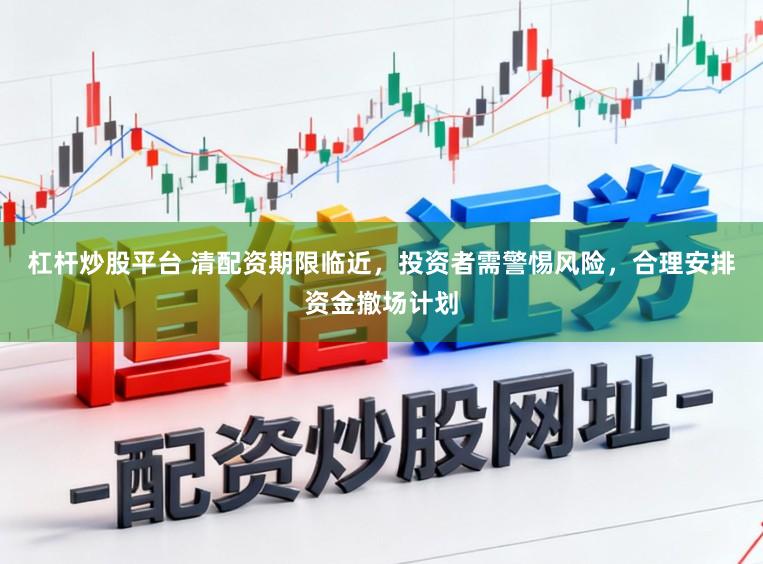 杠杆炒股平台 清配资期限临近，投资者需警惕风险，合理安排资金撤场计划