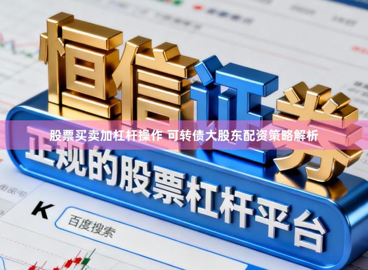 股票买卖加杠杆操作 可转债大股东配资策略解析
