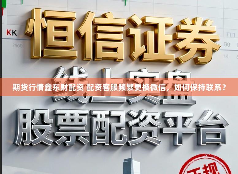 期货行情鑫东财配资 配资客服频繁更换微信,如何保持联系?