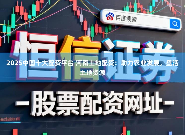 2025中国十大配资平台 河南土地配资：助力农业发展，盘活土地资源
